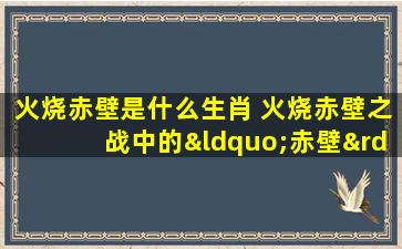 火烧赤壁是什么生肖 火烧赤壁之战中的“赤壁”是哪个生肖？